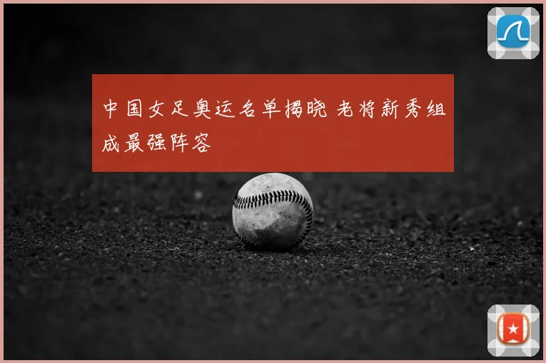 中国女足奥运名单揭晓 老将新秀组成最强阵容