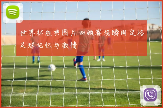 世界杯经典图片回顾赛场瞬间定格足球记忆与激情
