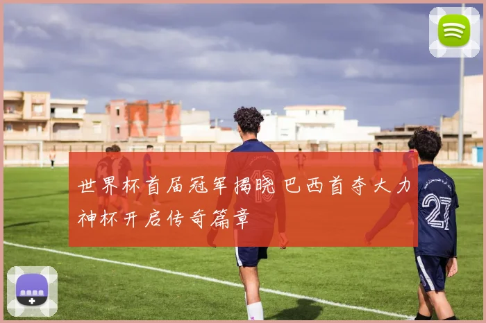 世界杯首届冠军揭晓 巴西首夺大力神杯开启传奇篇章