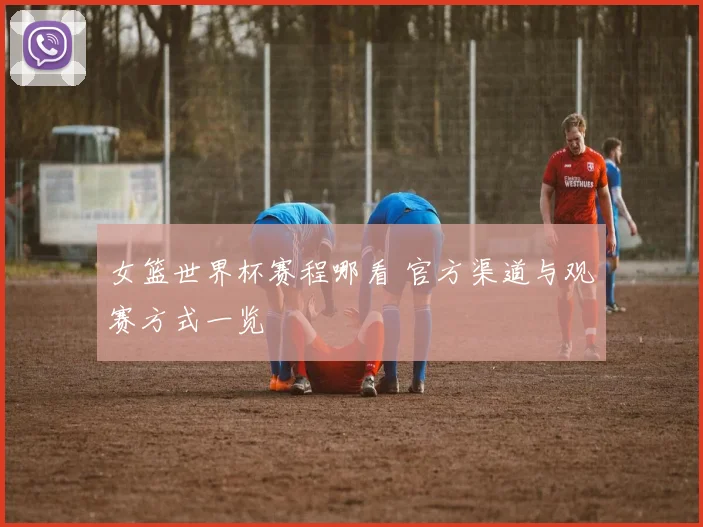 女篮世界杯赛程哪看 官方渠道与观赛方式一览