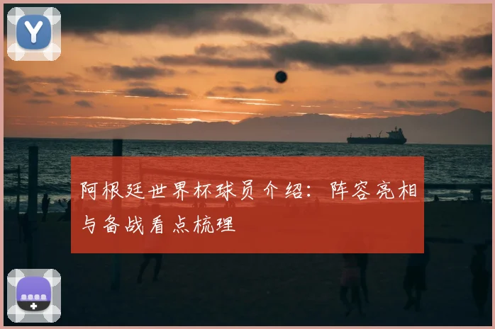 阿根廷世界杯球员介绍：阵容亮相与备战看点梳理