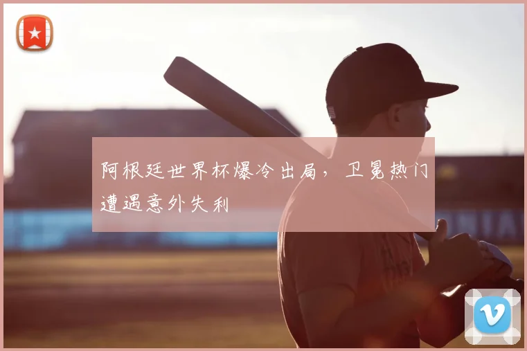阿根廷世界杯爆冷出局，卫冕热门遭遇意外失利