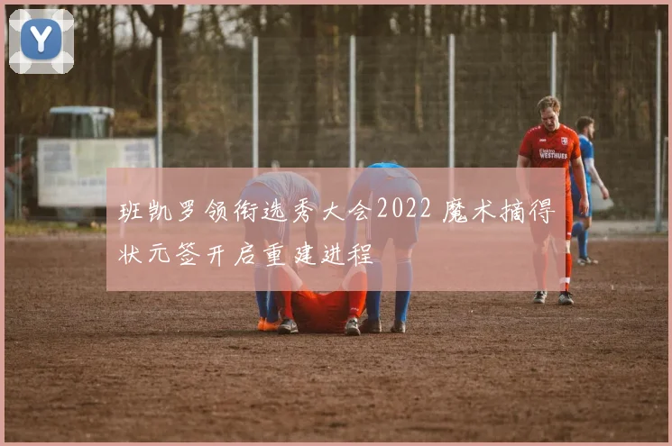 班凯罗领衔选秀大会2022 魔术摘得状元签开启重建进程