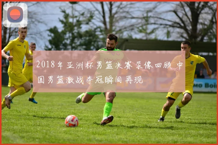 2018年亚洲杯男篮决赛录像回顾 中国男篮激战夺冠瞬间再现