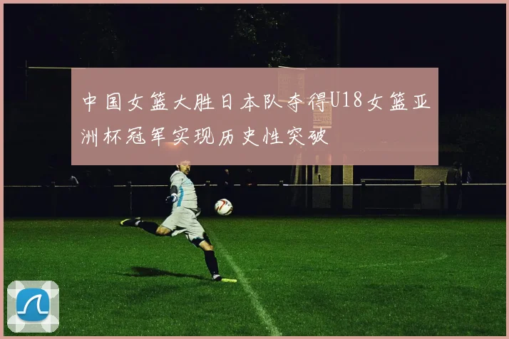 中国女篮大胜日本队夺得U18女篮亚洲杯冠军实现历史性突破