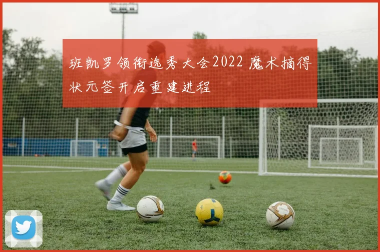 班凯罗领衔选秀大会2022 魔术摘得状元签开启重建进程