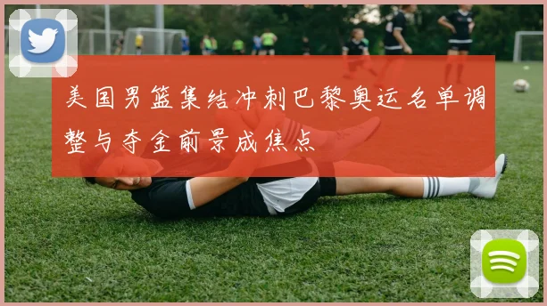 美国男篮集结冲刺巴黎奥运名单调整与夺金前景成焦点