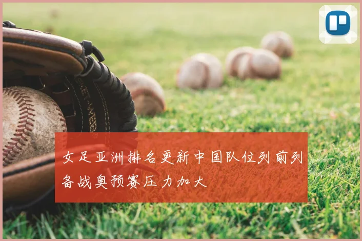 女足亚洲排名更新中国队位列前列备战奥预赛压力加大