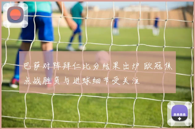 巴萨对阵拜仁比分结果出炉 欧冠焦点战胜负与进球细节受关注