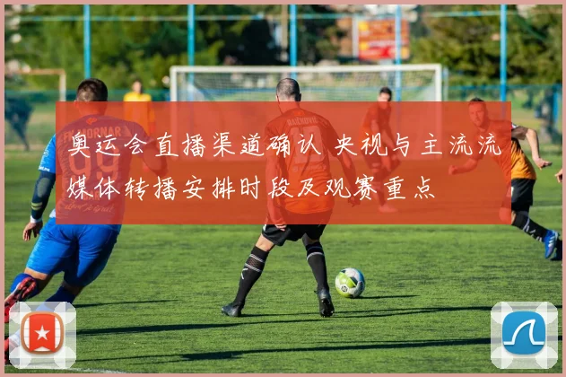 奥运会直播渠道确认 央视与主流流媒体转播安排时段及观赛重点