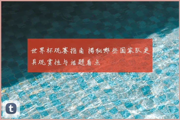 世界杯观赛指南 揭秘哪些国家队更具观赏性与话题看点