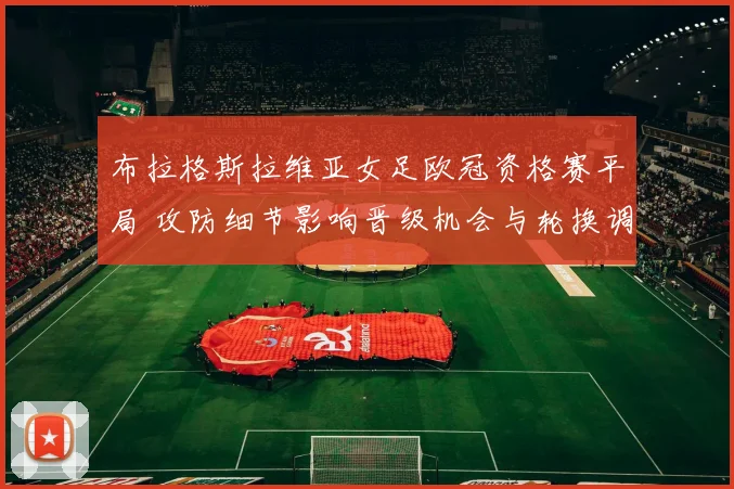 布拉格斯拉维亚女足欧冠资格赛平局 攻防细节影响晋级机会与轮换调整