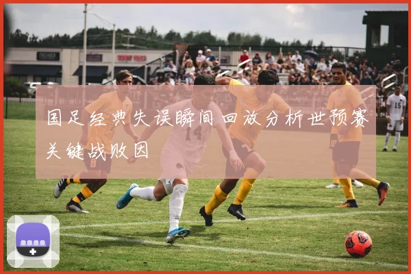 国足经典失误瞬间回放分析世预赛关键战败因
