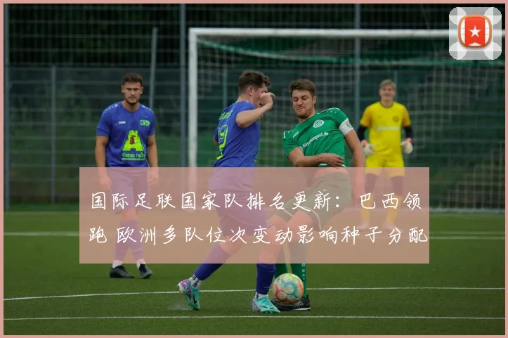 国际足联国家队排名更新：巴西领跑 欧洲多队位次变动影响种子分配