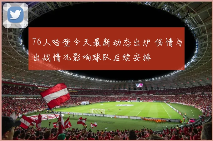 76人哈登今天最新动态出炉 伤情与出战情况影响球队后续安排
