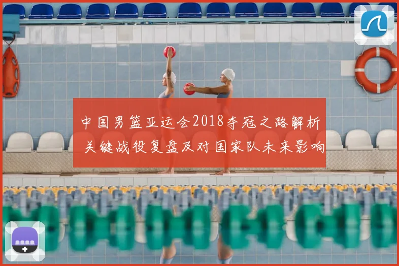 中国男篮亚运会2018夺冠之路解析 关键战役复盘及对国家队未来影响