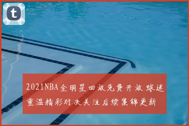2021NBA全明星回放免费开放 球迷重温精彩对决关注后续集锦更新