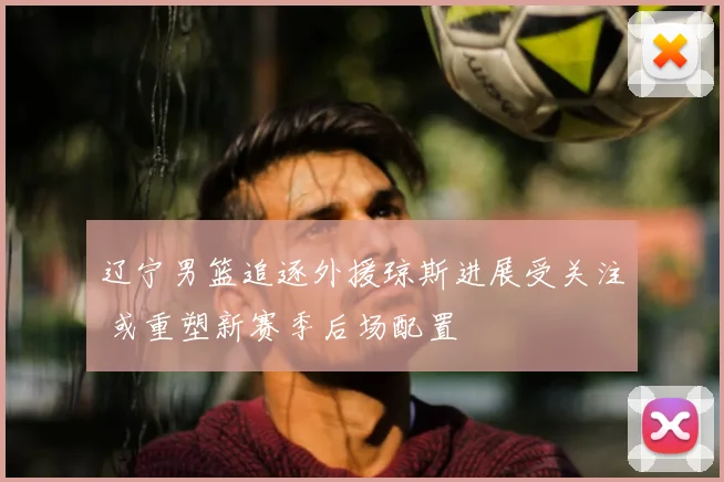 辽宁男篮追逐外援琼斯进展受关注 或重塑新赛季后场配置