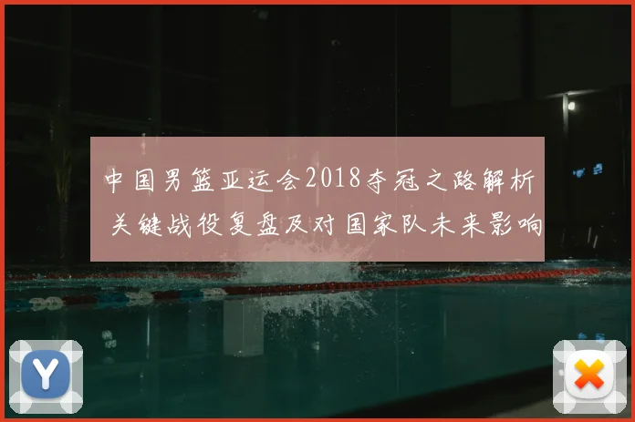 中国男篮亚运会2018夺冠之路解析 关键战役复盘及对国家队未来影响
