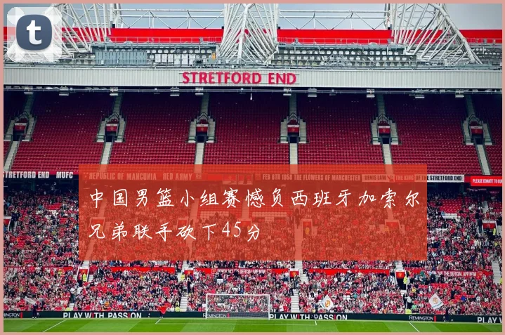 中国男篮小组赛憾负西班牙加索尔兄弟联手砍下45分