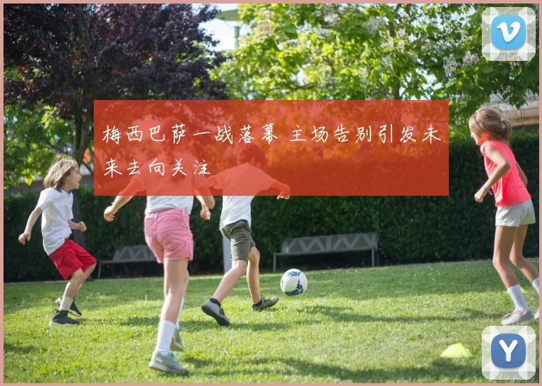 梅西巴萨一战落幕 主场告别引发未来去向关注