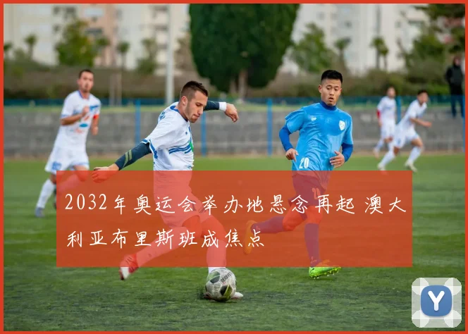 2032年奥运会举办地悬念再起 澳大利亚布里斯班成焦点
