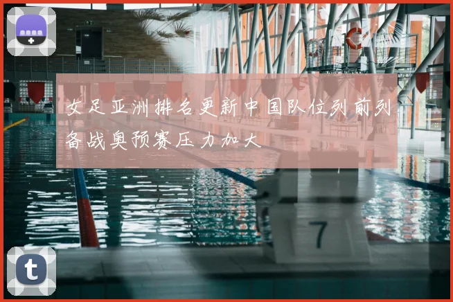 女足亚洲排名更新中国队位列前列备战奥预赛压力加大