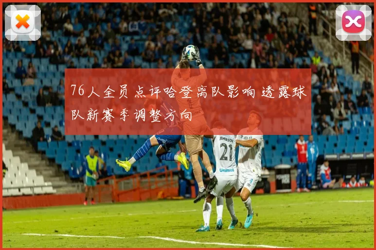 76人全员点评哈登离队影响 透露球队新赛季调整方向