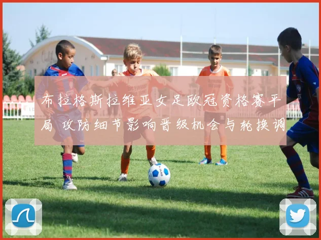 布拉格斯拉维亚女足欧冠资格赛平局 攻防细节影响晋级机会与轮换调整