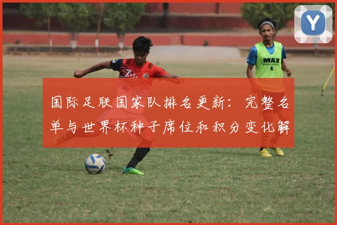 国际足联国家队排名更新：完整名单与世界杯种子席位和积分变化解读