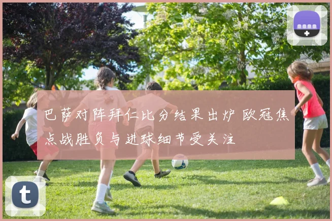 巴萨对阵拜仁比分结果出炉 欧冠焦点战胜负与进球细节受关注