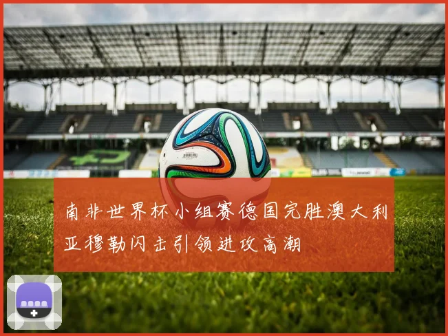 南非世界杯小组赛德国完胜澳大利亚穆勒闪击引领进攻高潮