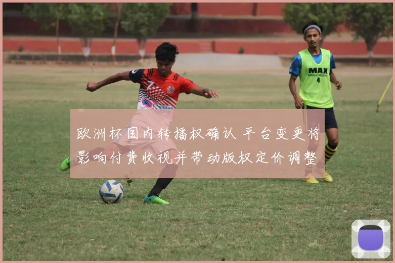 欧洲杯国内转播权确认 平台变更将影响付费收视并带动版权定价调整