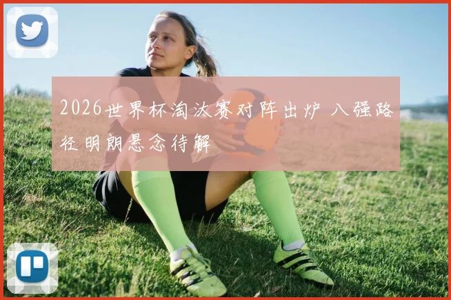 2026世界杯淘汰赛对阵出炉 八强路径明朗悬念待解