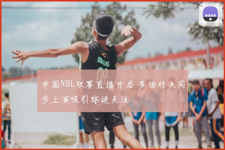 中国NBL联赛直播开启 多场对决同步上演吸引球迷关注