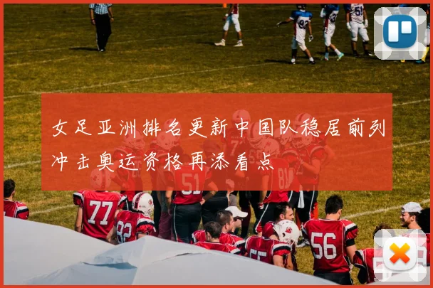 女足亚洲排名更新中国队稳居前列冲击奥运资格再添看点