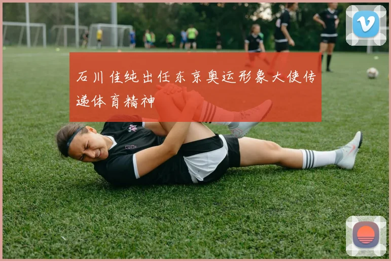 石川佳纯出任东京奥运形象大使传递体育精神