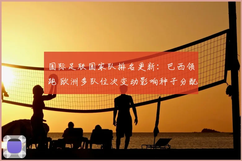 国际足联国家队排名更新：巴西领跑 欧洲多队位次变动影响种子分配