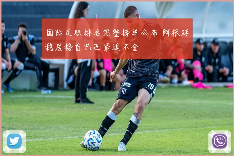 国际足联排名完整榜单公布 阿根廷稳居榜首巴西紧追不舍