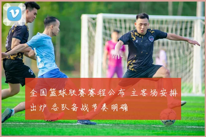 全国篮球联赛赛程公布 主客场安排出炉 各队备战节奏明确